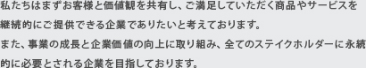 私たちはまずお客様と価値観を共有し、ご満足していただく商品やサービスを継続的にご提供できる企業でありたいと考えております。また、事業の成長と企業価値の向上に取り組み、全てのステイクホルダーに永続的に必要とされる企業を目指しております。